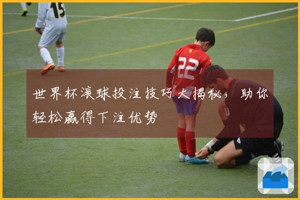 世界杯滚球投注技巧大揭秘，助你轻松赢得下注优势